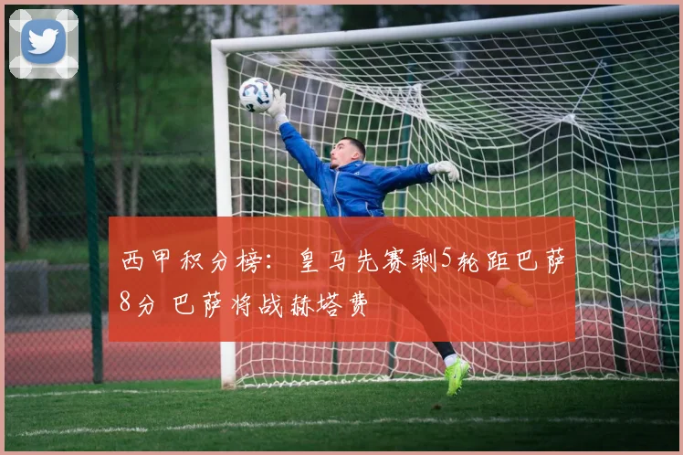 西甲积分榜：皇马先赛剩5轮距巴萨8分 巴萨将战赫塔费